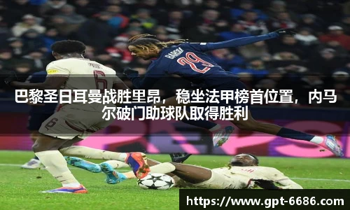 巴黎圣日耳曼战胜里昂,稳坐法甲榜首位置,内马尔破门助球队取得胜利